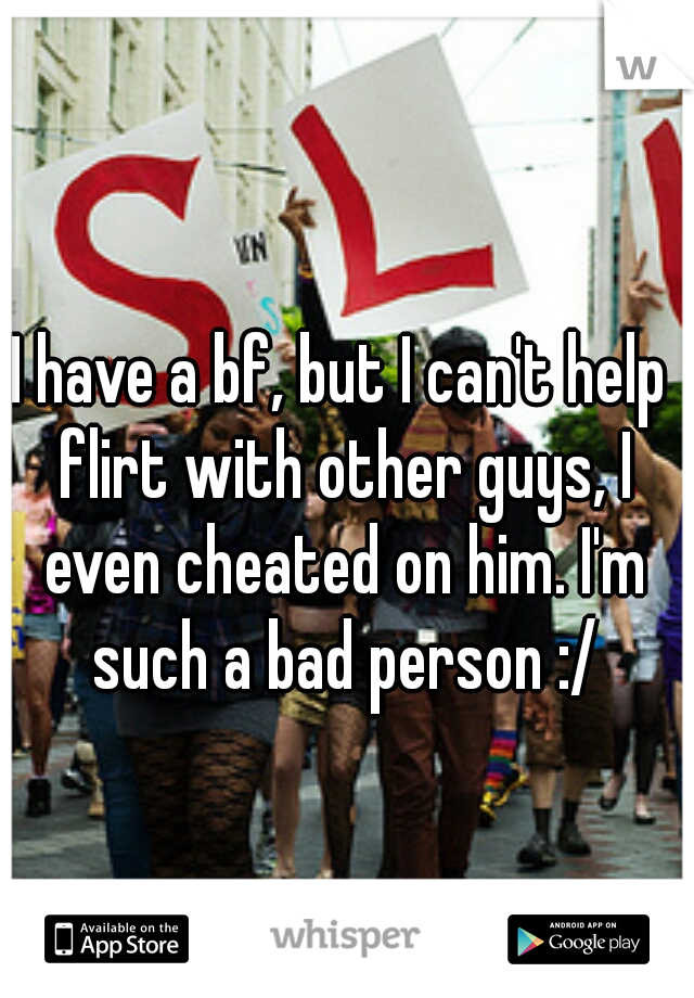 I have a bf, but I can't help flirt with other guys, I even cheated on him. I'm such a bad person :/