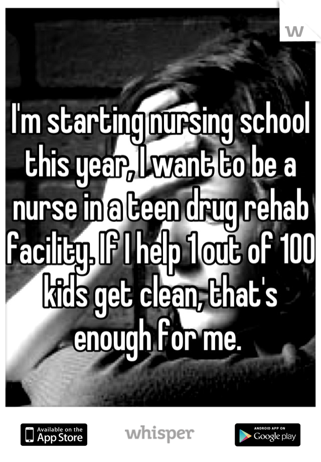 I'm starting nursing school this year, I want to be a nurse in a teen drug rehab facility. If I help 1 out of 100 kids get clean, that's enough for me. 