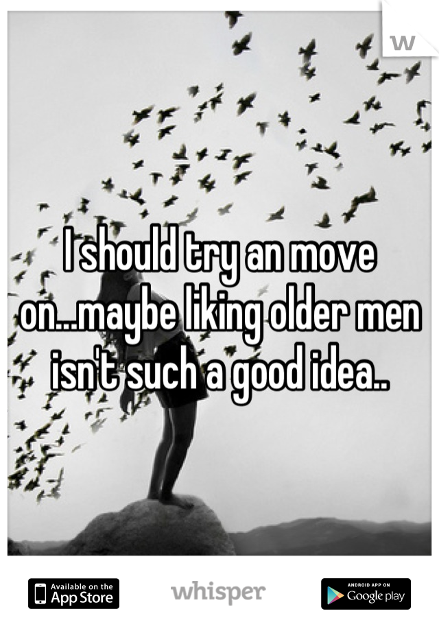 I should try an move on...maybe liking older men isn't such a good idea..