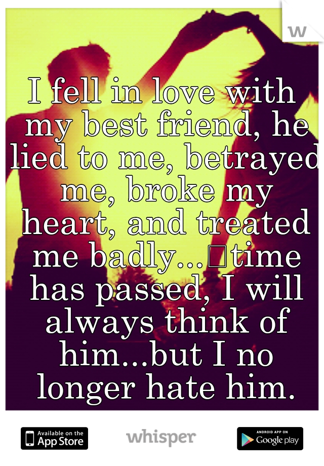 I fell in love with my best friend, he lied to me, betrayed me, broke my heart, and treated me badly...
time has passed, I will always think of him...but I no longer hate him.