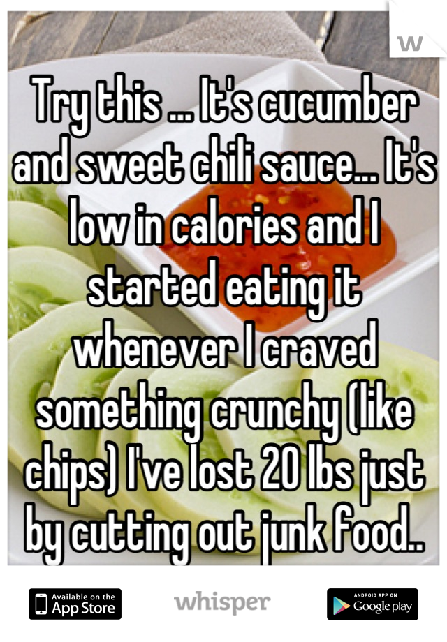 Try this ... It's cucumber and sweet chili sauce... It's low in calories and I started eating it whenever I craved something crunchy (like chips) I've lost 20 lbs just by cutting out junk food..