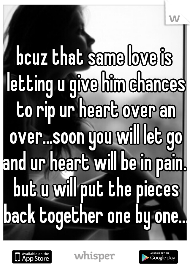 bcuz that same love is letting u give him chances to rip ur heart over an over...soon you will let go and ur heart will be in pain.. but u will put the pieces back together one by one...
