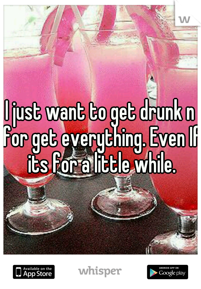 I just want to get drunk n for get everything. Even If its for a little while.