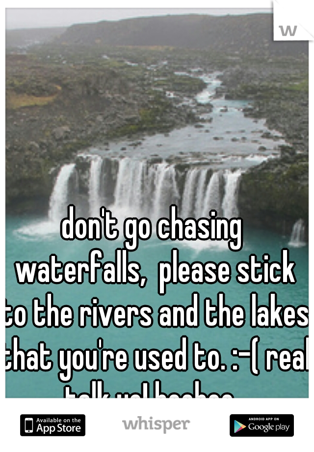 don't go chasing waterfalls,  please stick to the rivers and the lakes that you're used to. :-( real talk yo! heehee. 