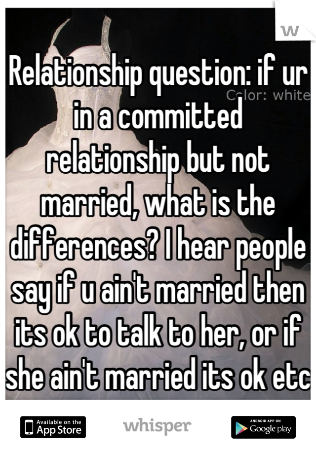 Relationship question: if ur in a committed  relationship but not married, what is the differences? I hear people say if u ain't married then its ok to talk to her, or if she ain't married its ok etc