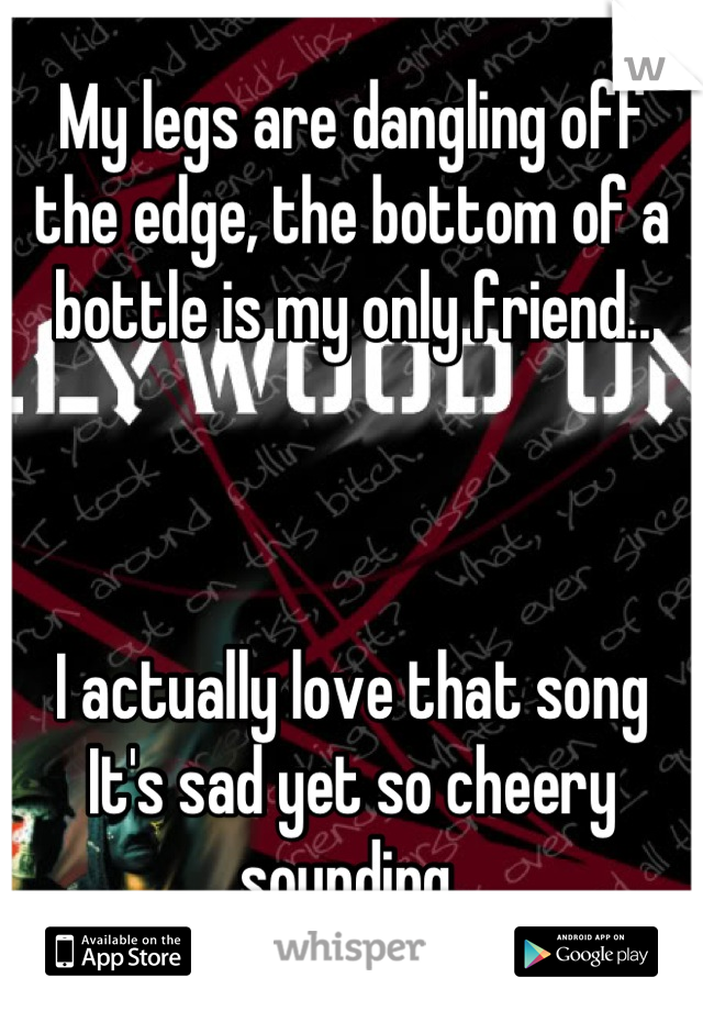 My legs are dangling off the edge, the bottom of a bottle is my only friend..



I actually love that song
It's sad yet so cheery sounding 