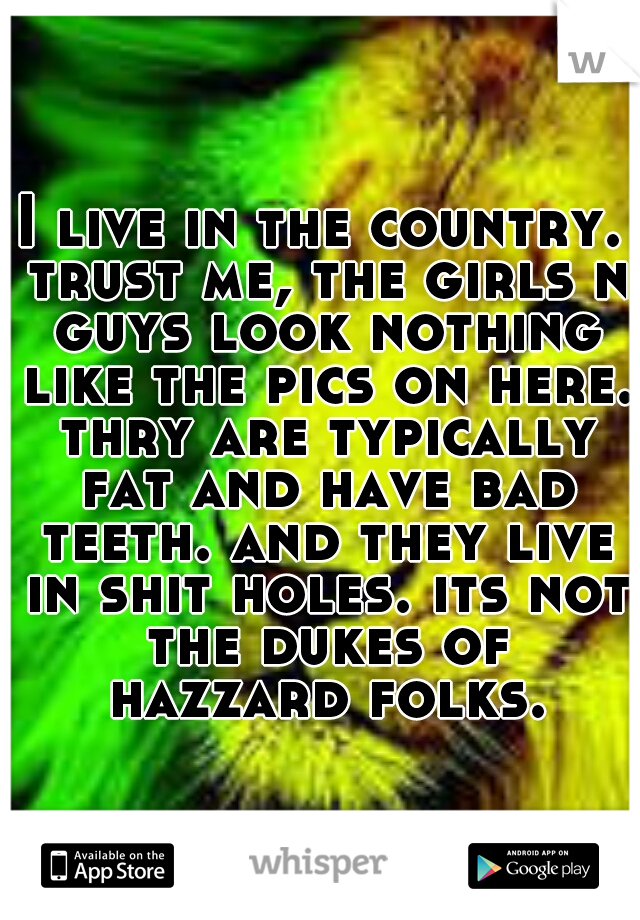 I live in the country. trust me, the girls n guys look nothing like the pics on here. thry are typically fat and have bad teeth. and they live in shit holes. its not the dukes of hazzard folks.