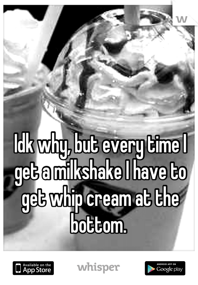 Idk why, but every time I get a milkshake I have to get whip cream at the bottom. 