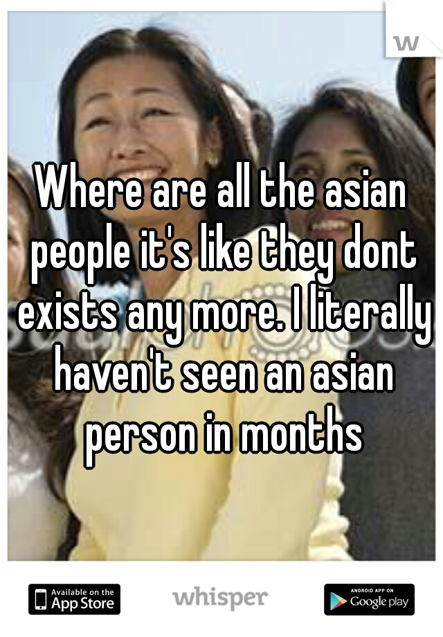 Where are all the asian people it's like they dont exists any more. I literally haven't seen an asian person in months