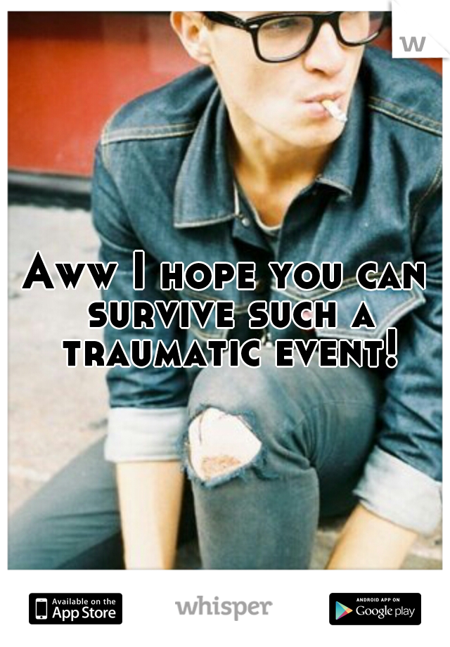 Aww I hope you can survive such a traumatic event!
