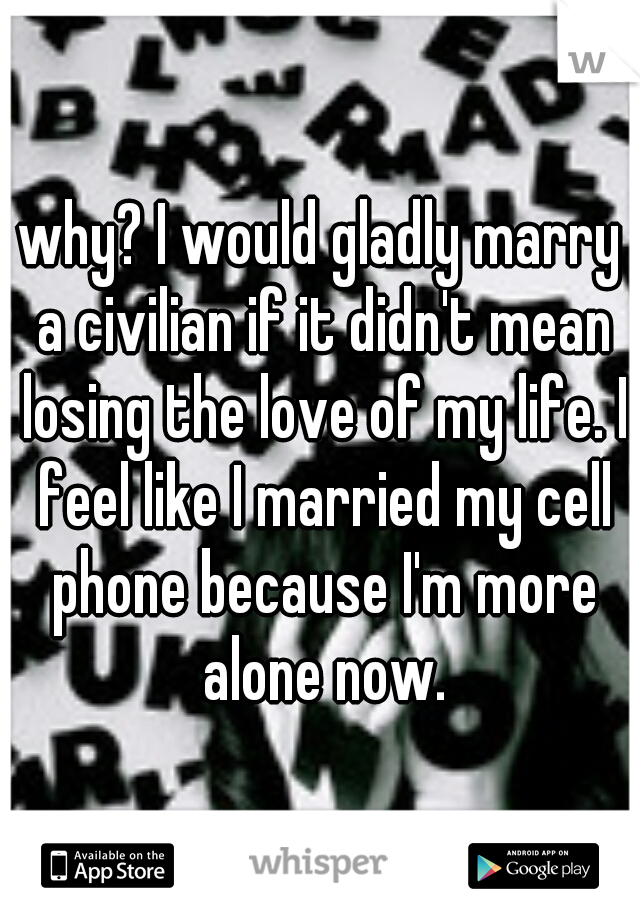 why? I would gladly marry a civilian if it didn't mean losing the love of my life. I feel like I married my cell phone because I'm more alone now.