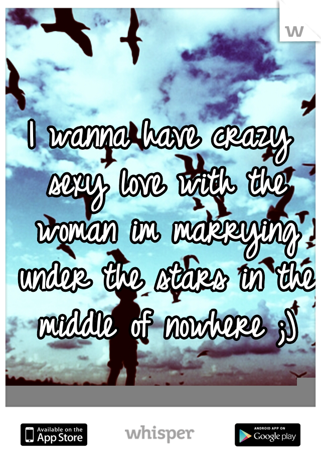 I wanna have crazy sexy love with the woman im marrying under the stars in the middle of nowhere ;)
