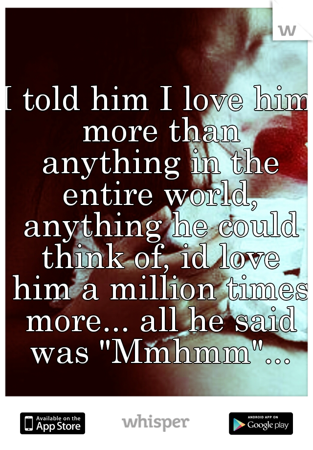 I told him I love him more than anything in the entire world, anything he could think of, id love him a million times more... all he said was "Mmhmm"...