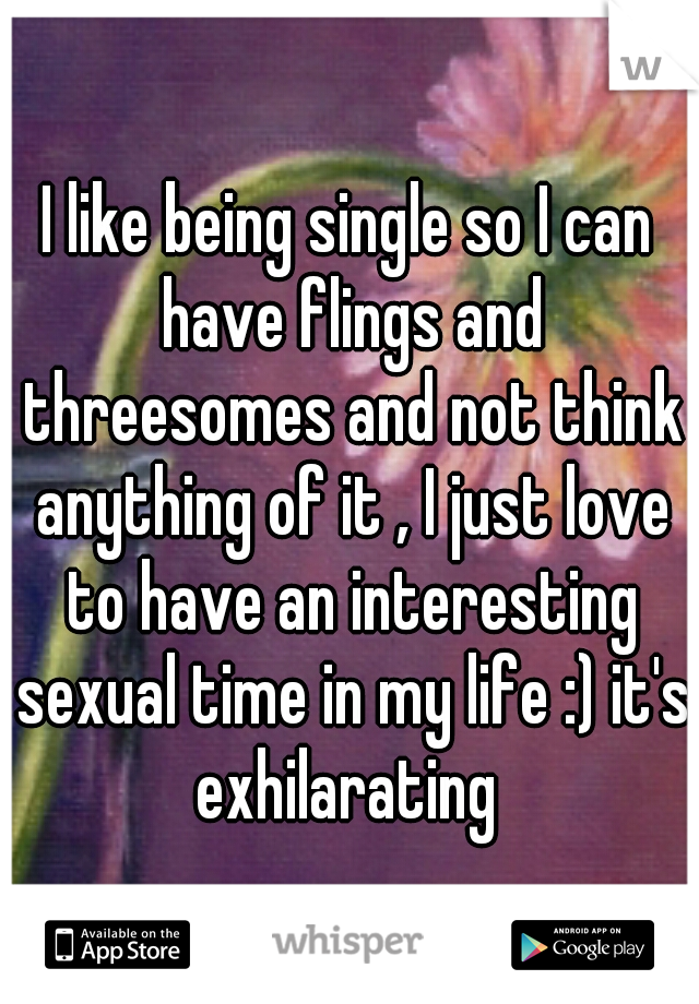 I like being single so I can have flings and threesomes and not think anything of it , I just love to have an interesting sexual time in my life :) it's exhilarating 