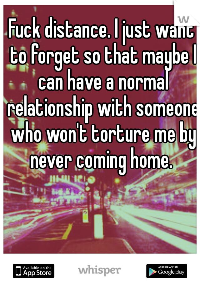 Fuck distance. I just want to forget so that maybe I can have a normal relationship with someone who won't torture me by never coming home. 