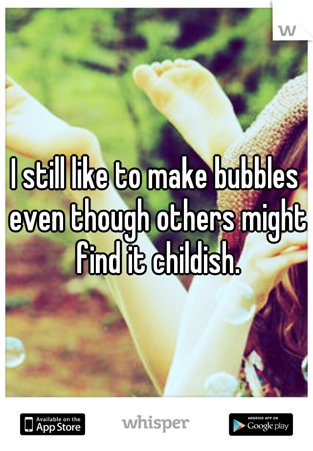 I still like to make bubbles even though others might find it childish.