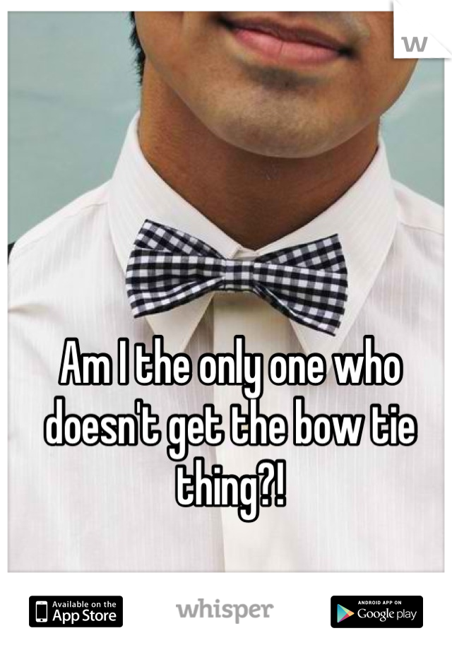 Am I the only one who doesn't get the bow tie thing?!