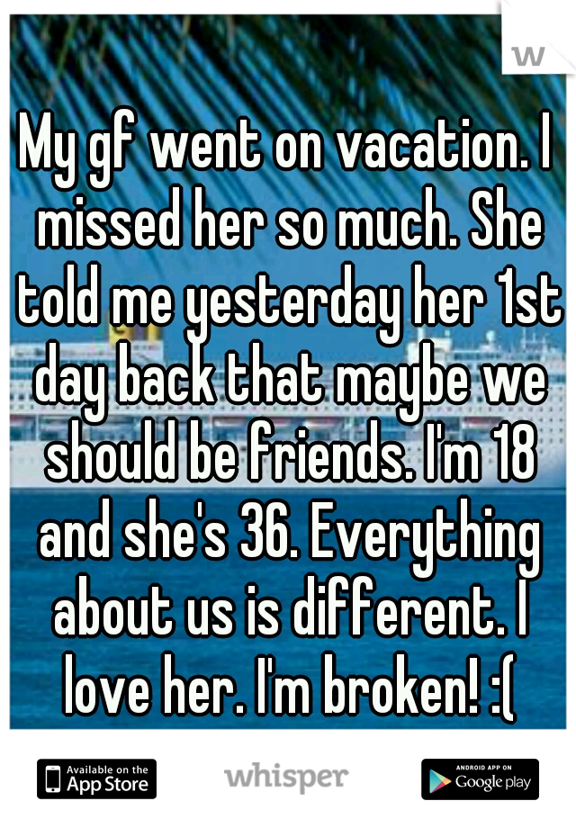 My gf went on vacation. I missed her so much. She told me yesterday her 1st day back that maybe we should be friends. I'm 18 and she's 36. Everything about us is different. I love her. I'm broken! :(