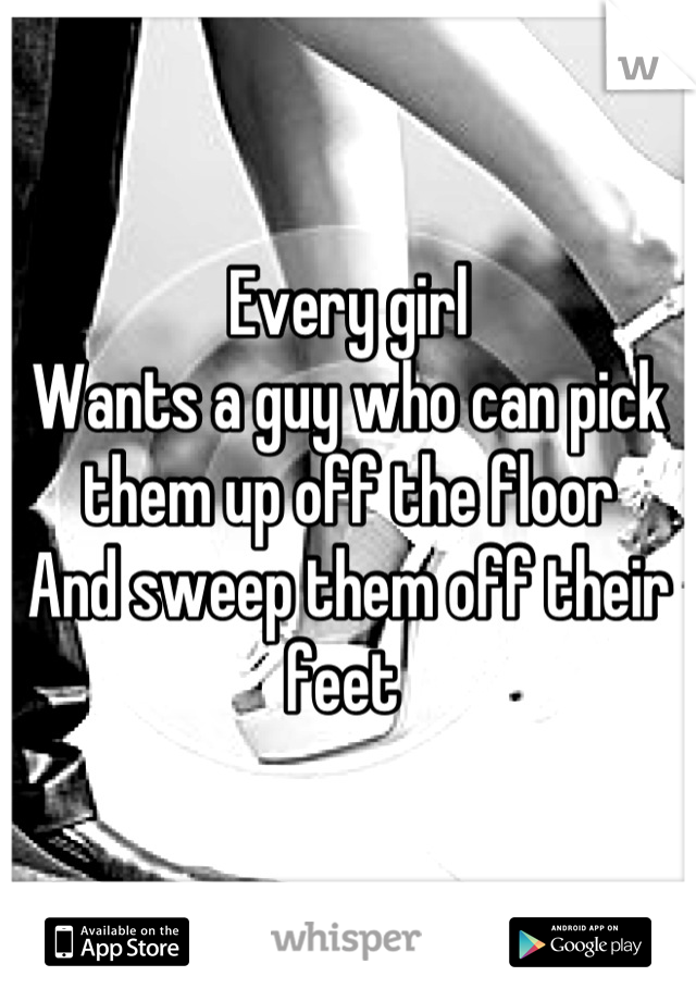 Every girl
Wants a guy who can pick them up off the floor 
And sweep them off their feet 
