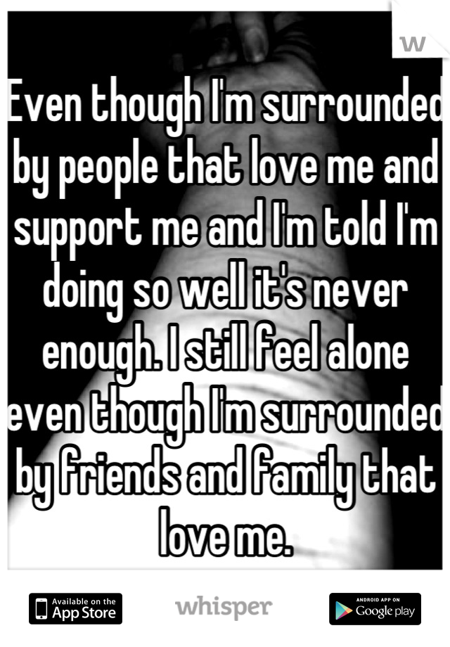 Even though I'm surrounded by people that love me and support me and I'm told I'm doing so well it's never enough. I still feel alone even though I'm surrounded by friends and family that love me.