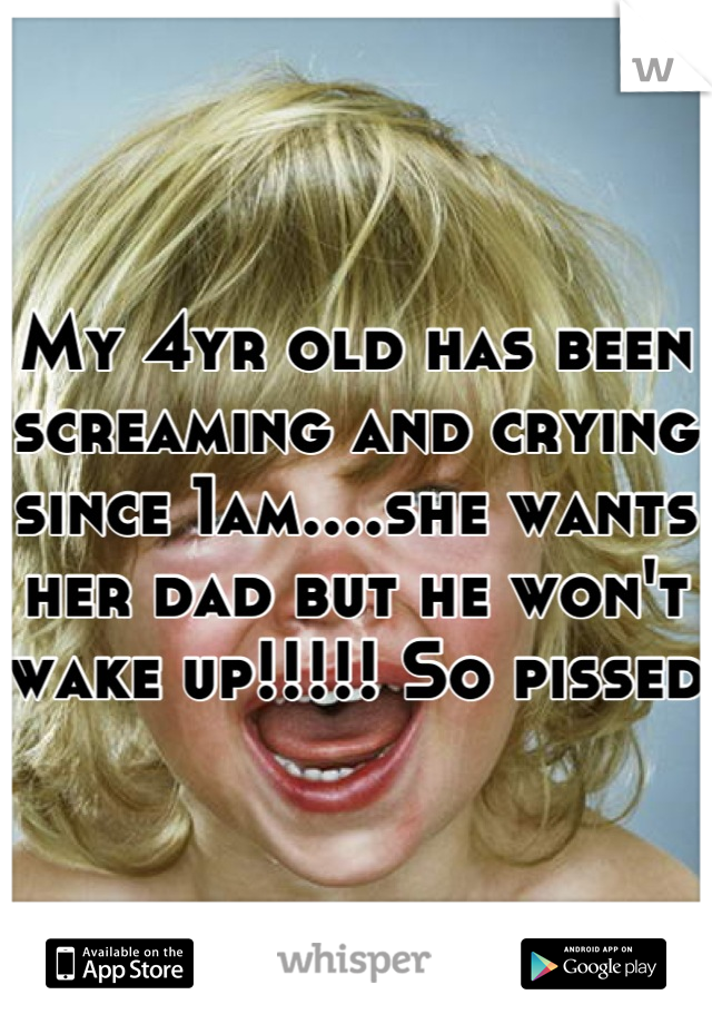My 4yr old has been screaming and crying since 1am....she wants her dad but he won't wake up!!!!! So pissed