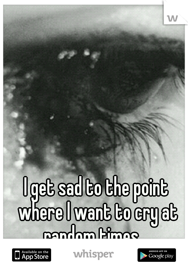 I get sad to the point where I want to cry at random times... 