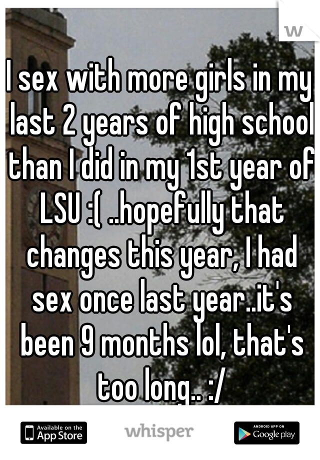 I sex with more girls in my last 2 years of high school than I did in my 1st year of LSU :( ..hopefully that changes this year, I had sex once last year..it's been 9 months lol, that's too long.. :/