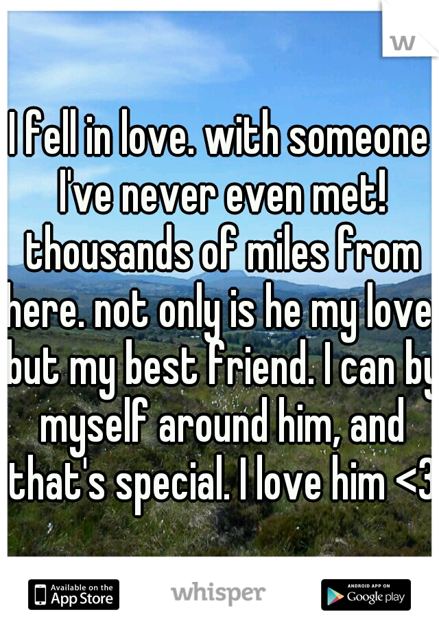 I fell in love. with someone I've never even met! thousands of miles from here. not only is he my love, but my best friend. I can by myself around him, and that's special. I love him <3