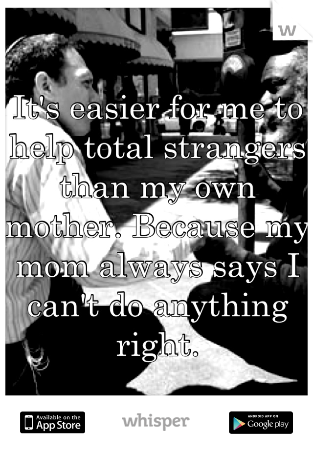 It's easier for me to help total strangers than my own mother. Because my mom always says I can't do anything right.