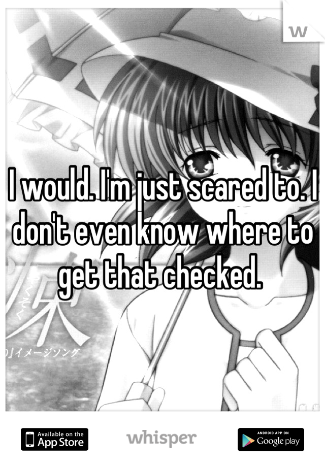 I would. I'm just scared to. I don't even know where to get that checked. 
