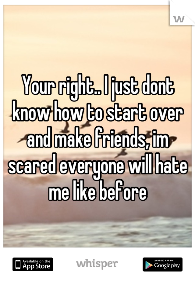 Your right.. I just dont know how to start over and make friends, im scared everyone will hate me like before