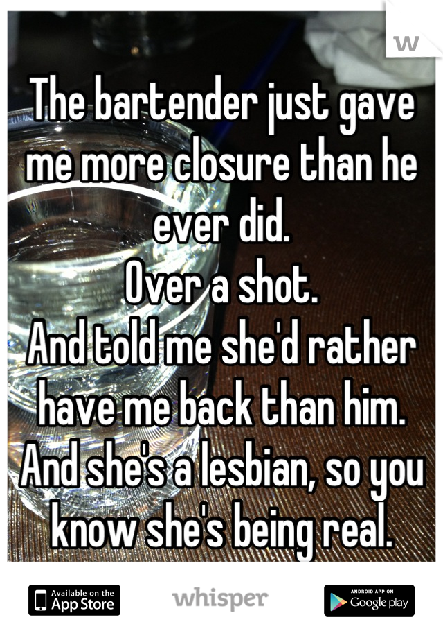 The bartender just gave me more closure than he ever did.
Over a shot.
And told me she'd rather have me back than him.
And she's a lesbian, so you know she's being real.