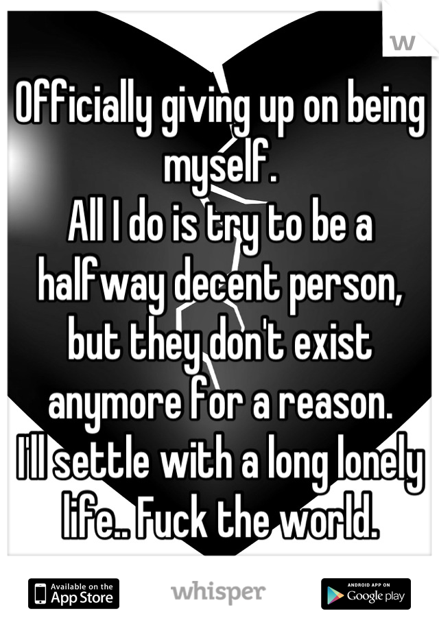 Officially giving up on being myself.
All I do is try to be a halfway decent person, but they don't exist anymore for a reason.
I'll settle with a long lonely life.. Fuck the world.