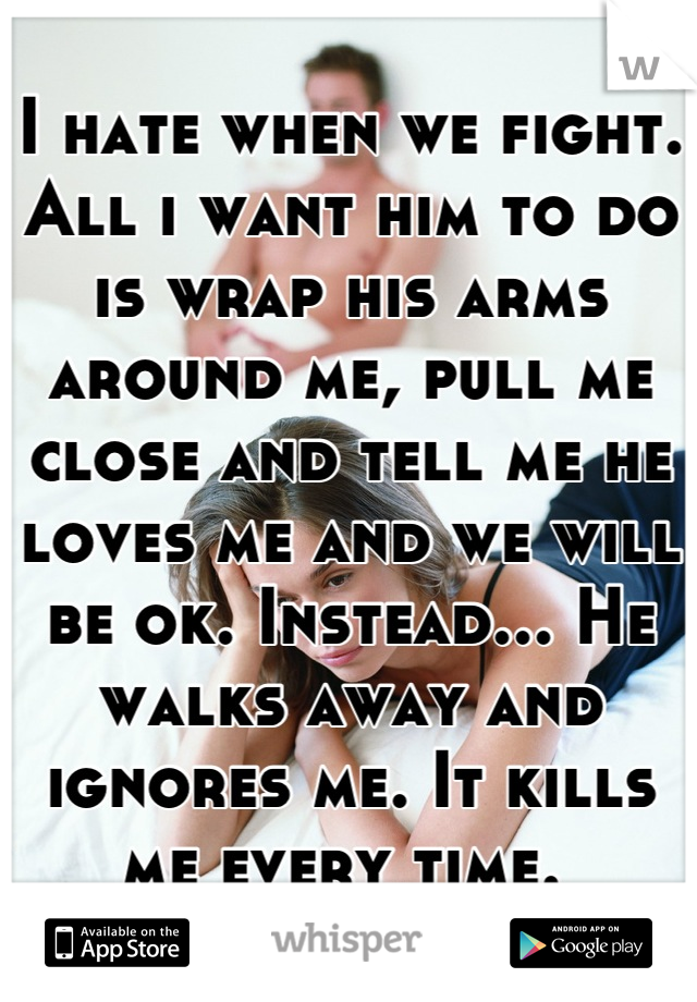 I hate when we fight. All i want him to do is wrap his arms around me, pull me close and tell me he loves me and we will be ok. Instead... He walks away and ignores me. It kills me every time. 