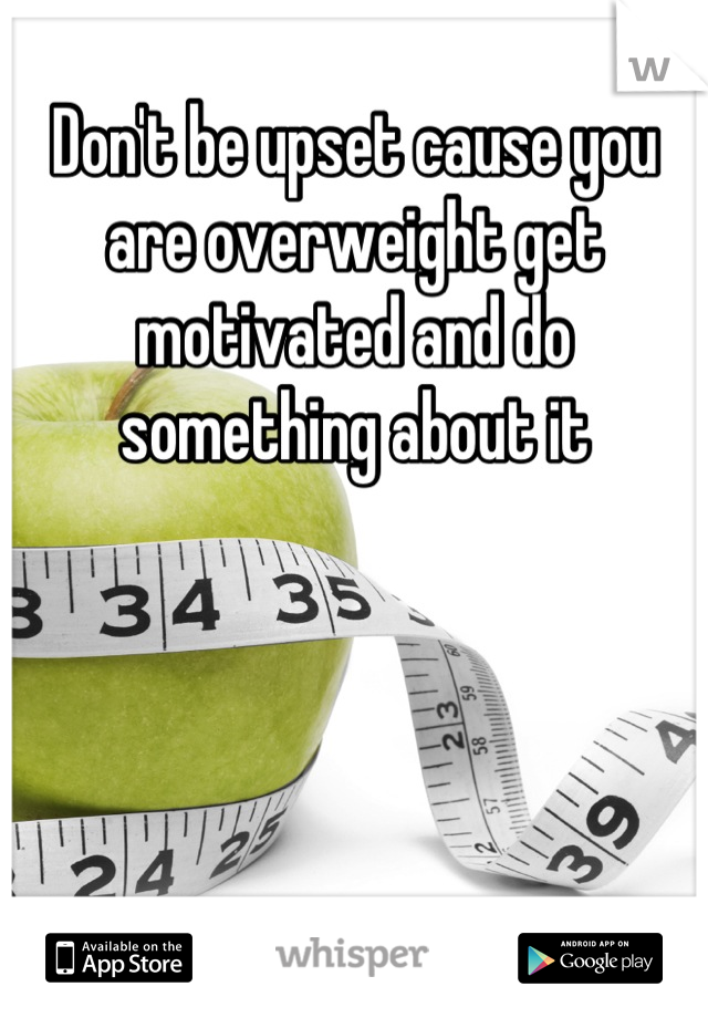 Don't be upset cause you are overweight get motivated and do something about it