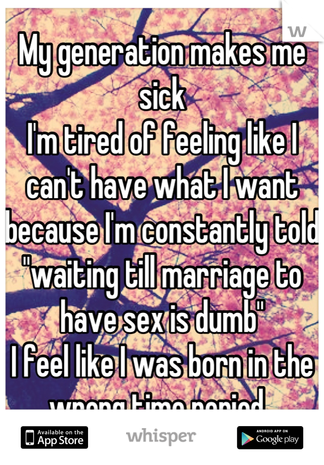 My generation makes me sick
I'm tired of feeling like I can't have what I want because I'm constantly told "waiting till marriage to have sex is dumb"
I feel like I was born in the wrong time period. 