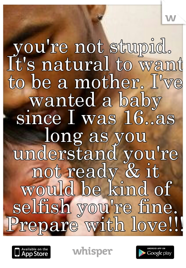 you're not stupid. It's natural to want to be a mother. I've wanted a baby since I was 16..as long as you understand you're not ready & it would be kind of selfish you're fine. Prepare with love!!!