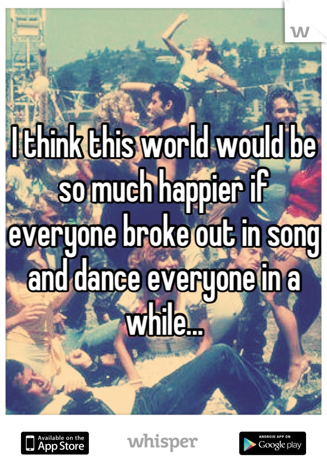 I think this world would be so much happier if everyone broke out in song and dance everyone in a while...
