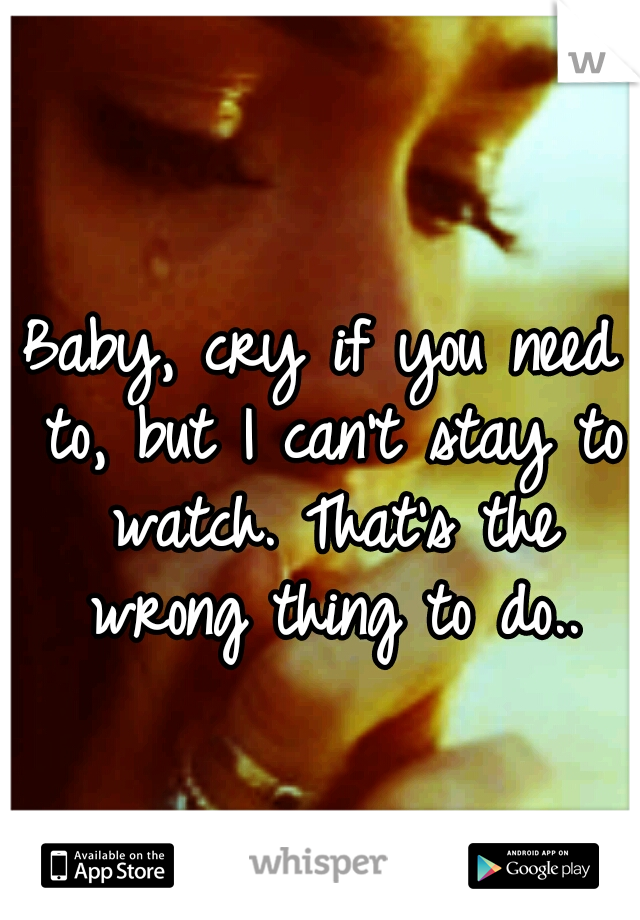 Baby, cry if you need to, but I can't stay to watch. That's the wrong thing to do..