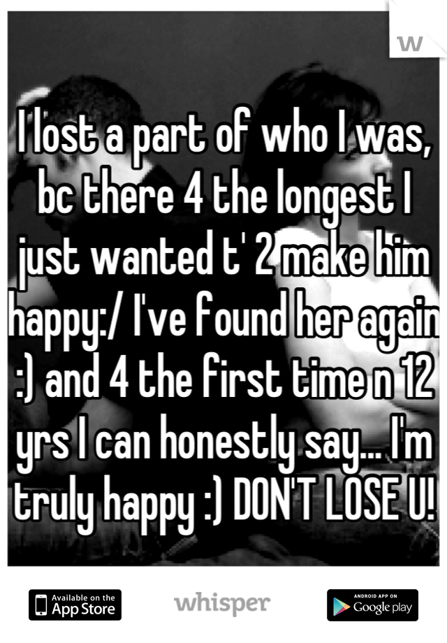 I lost a part of who I was, bc there 4 the longest I just wanted t' 2 make him happy:/ I've found her again :) and 4 the first time n 12 yrs I can honestly say... I'm truly happy :) DON'T LOSE U!