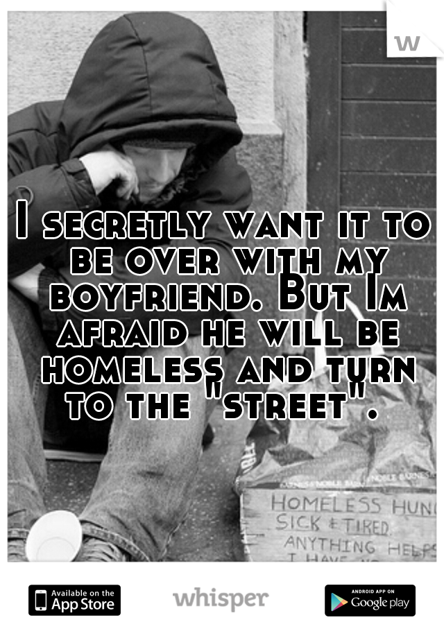 I secretly want it to be over with my boyfriend. But Im afraid he will be homeless and turn to the "street". 