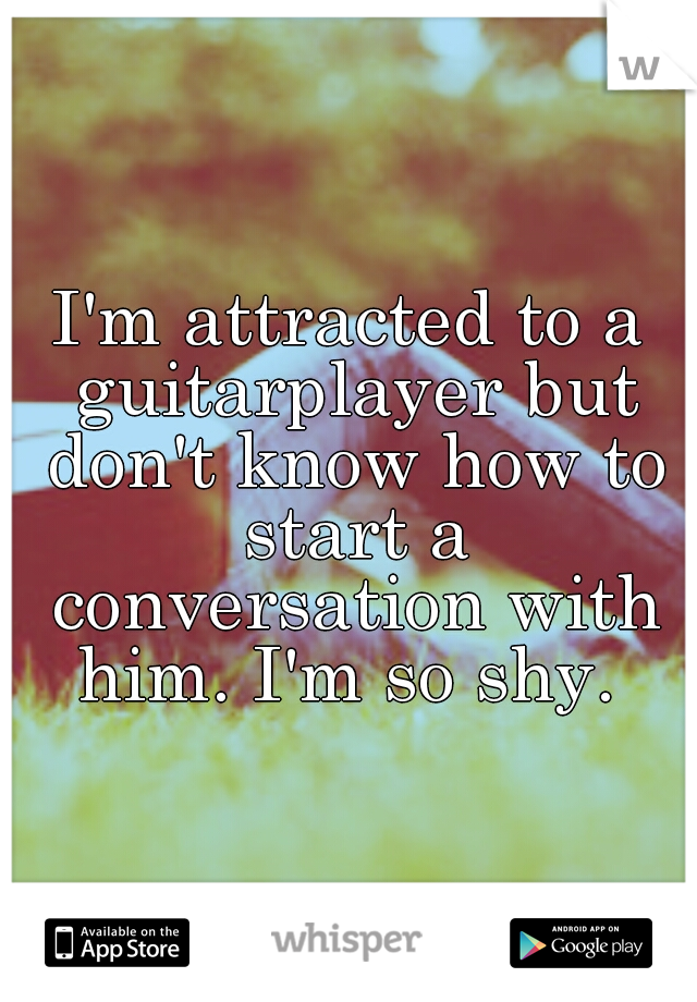I'm attracted to a guitarplayer but don't know how to start a conversation with him. I'm so shy. 