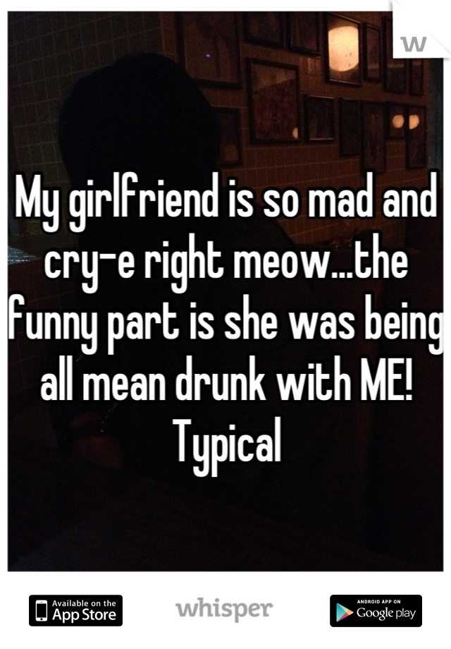 My girlfriend is so mad and cry-e right meow...the funny part is she was being all mean drunk with ME! 
Typical