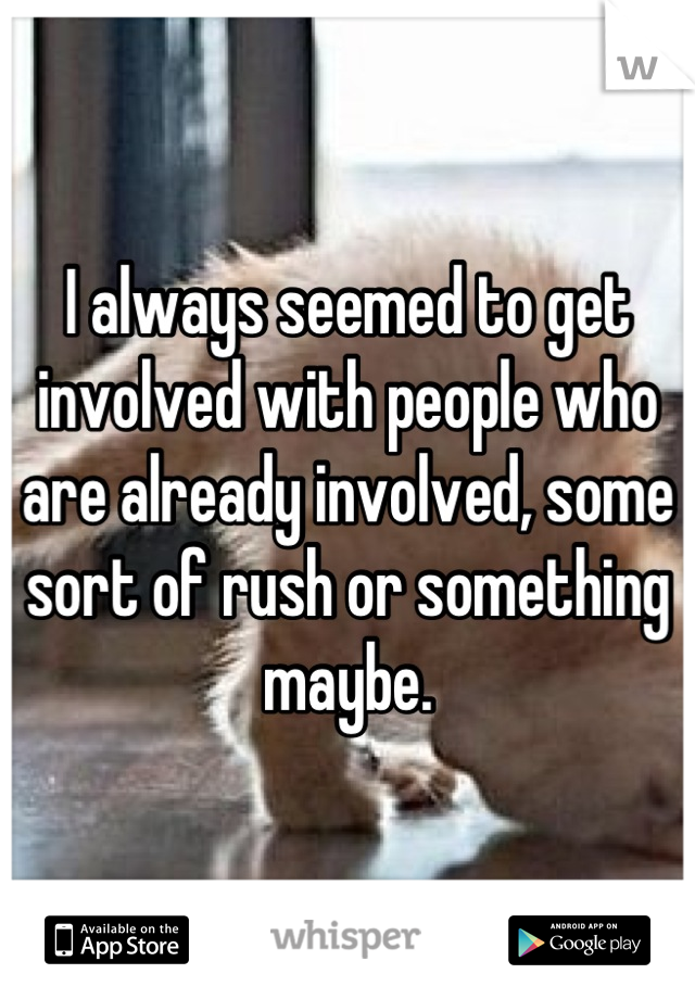 I always seemed to get involved with people who are already involved, some sort of rush or something maybe.