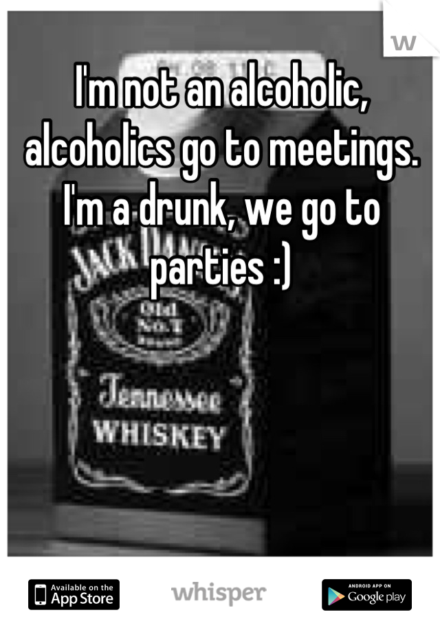 I'm not an alcoholic, alcoholics go to meetings. I'm a drunk, we go to parties :)