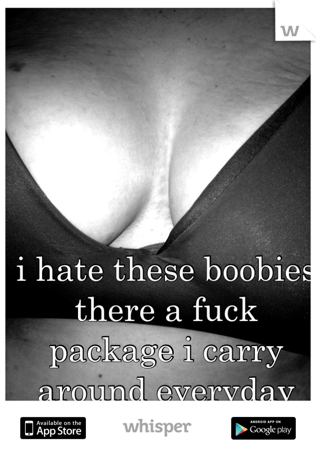 i hate these boobies there a fuck package i carry around everyday and i hate this shit