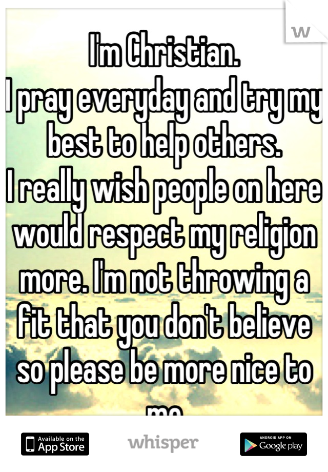 I'm Christian. 
I pray everyday and try my best to help others. 
I really wish people on here would respect my religion more. I'm not throwing a fit that you don't believe so please be more nice to me