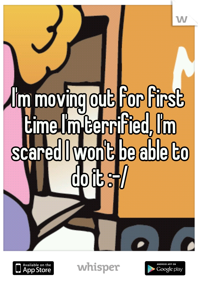 I'm moving out for first time I'm terrified, I'm scared I won't be able to do it :-/