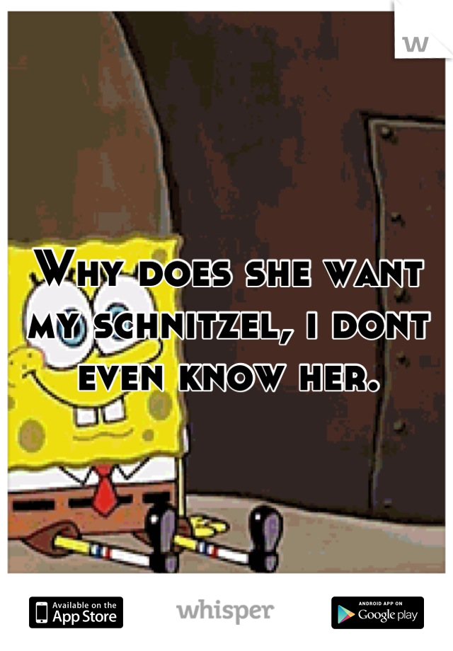 Why does she want my schnitzel, i dont even know her.