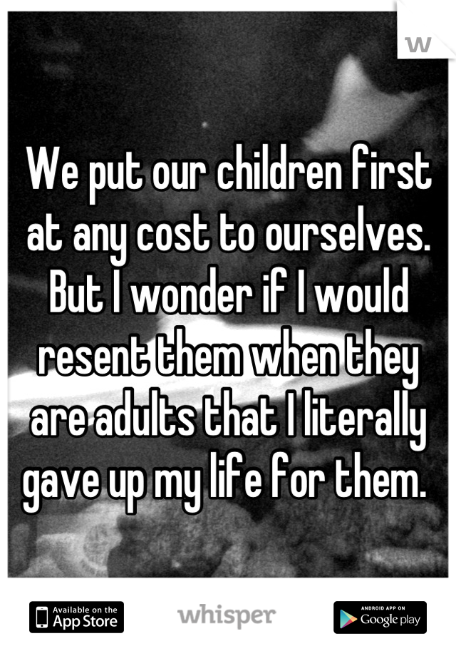 We put our children first at any cost to ourselves. But I wonder if I would resent them when they are adults that I literally gave up my life for them. 